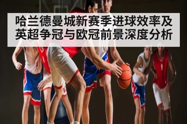 哈兰德曼城新赛季进球效率及英超争冠与欧冠前景深度分析