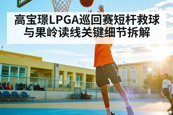 高宝璟LPGA巡回赛短杆救球与果岭读线关键细节拆解 - c7c7.vip，c7c7.app